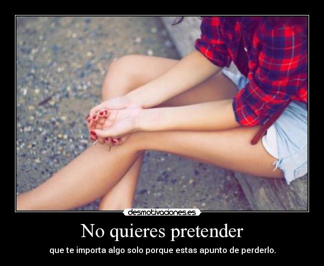 No quieres pretender - que te importa algo solo porque estas apunto de perderlo.