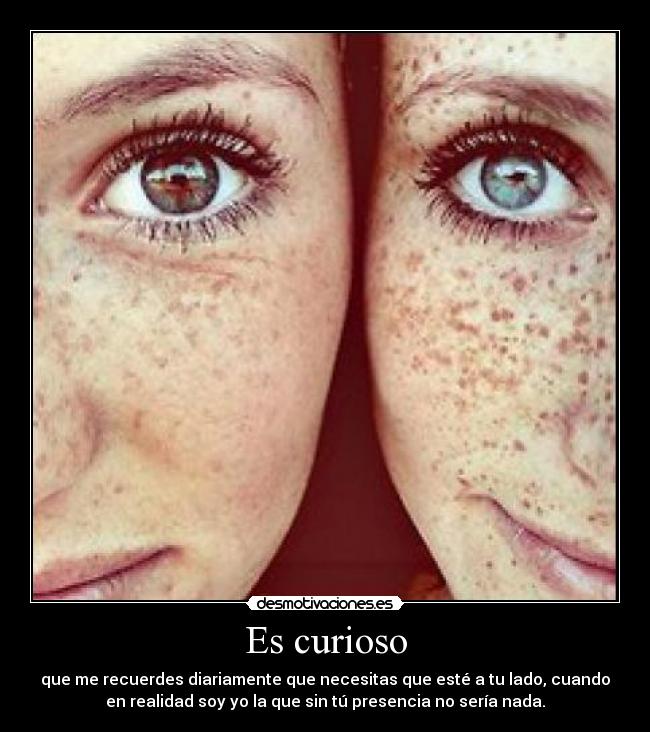 Es curioso - que me recuerdes diariamente que necesitas que esté a tu lado, cuando
en realidad soy yo la que sin tú presencia no sería nada.