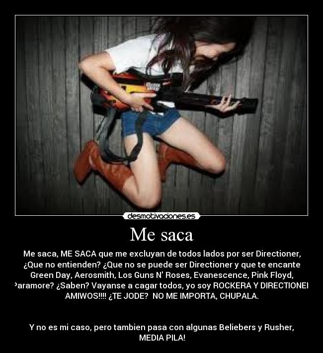 Me saca - Me saca, ME SACA que me excluyan de todos lados por ser Directioner,
¿Que no entienden? ¿Que no se puede ser Directioner y que te encante
Green Day, Aerosmith, Los Guns N Roses, Evanescence, Pink Floyd,
Paramore? ¿Saben? Vayanse a cagar todos, yo soy ROCKERA Y DIRECTIONER
AMIWOS!!!! ¿TE JODE? NO ME IMPORTA, CHUPALA.
Y no es mi caso, pero tambien pasa con algunas Beliebers y Rusher,
MEDIA PILA!