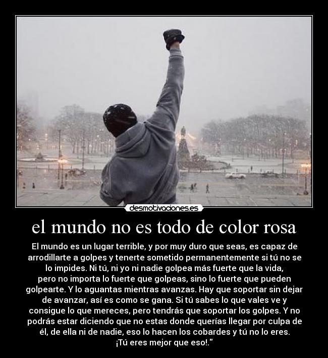 el mundo no es todo de color rosa - El mundo es un lugar terrible, y por muy duro que seas, es capaz de
arrodillarte a golpes y tenerte sometido permanentemente si tú no se
lo impides. Ni tú, ni yo ni nadie golpea más fuerte que la vida,
pero no importa lo fuerte que golpeas, sino lo fuerte que pueden
golpearte. Y lo aguantas mientras avanzas. Hay que soportar sin dejar
de avanzar, así es como se gana. Si tú sabes lo que vales ve y
consigue lo que mereces, pero tendrás que soportar los golpes. Y no
podrás estar diciendo que no estas donde querías llegar por culpa de
él, de ella ni de nadie, eso lo hacen los cobardes y tú no lo eres.
¡Tú eres mejor que eso!.