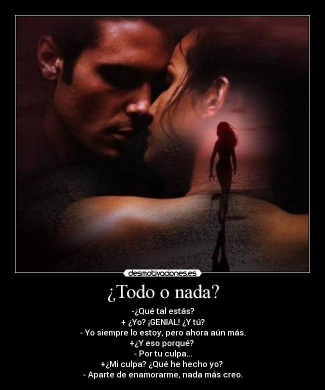¿Todo o nada? - -¿Qué tal estás?
+ ¿Yo? ¡GENIAL! ¿Y tú?
- Yo siempre lo estoy, pero ahora aún más.
+¿Y eso porqué?
- Por tu culpa...
+¿Mi culpa? ¿Qué he hecho yo?
- Aparte de enamorarme, nada más creo.