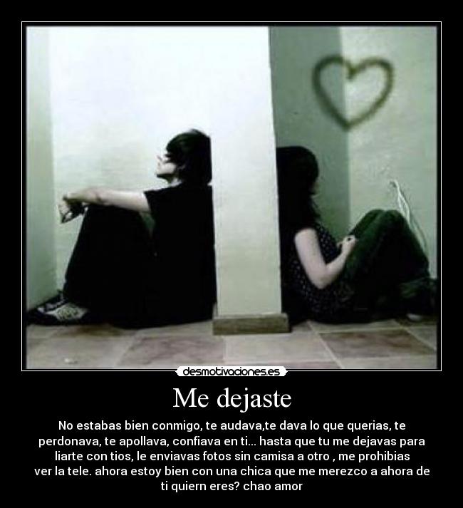 Me dejaste - No estabas bien conmigo, te audava,te dava lo que querias, te
perdonava, te apollava, confiava en ti... hasta que tu me dejavas para
liarte con tios, le enviavas fotos sin camisa a otro , me prohibias
ver la tele. ahora estoy bien con una chica que me merezco a ahora de
ti quiern eres? chao amor