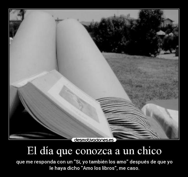 El día que conozca a un chico - que me responda con un Sí, yo también los amo después de que yo
le haya dicho Amo los libros, me caso.
