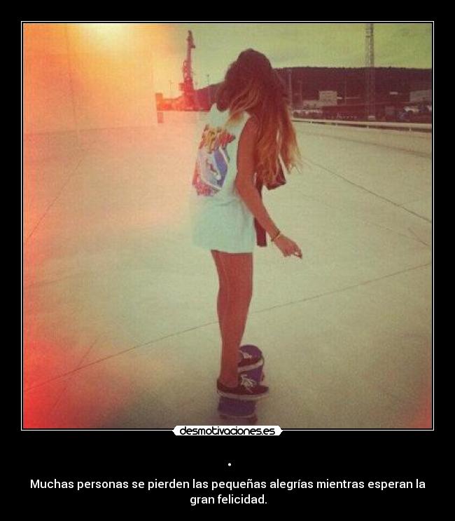 . - Muchas personas se pierden las pequeñas alegrías mientras esperan la
gran felicidad.
