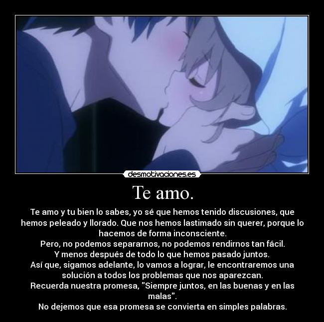 Te amo. - Te amo y tu bien lo sabes, yo sé que hemos tenido discusiones, que
hemos peleado y llorado. Que nos hemos lastimado sin querer, porque lo
hacemos de forma inconsciente.
Pero, no podemos separarnos, no podemos rendirnos tan fácil.
Y menos después de todo lo que hemos pasado juntos.
Así que, sigamos adelante, lo vamos a lograr, le encontraremos una
solución a todos los problemas que nos aparezcan.
Recuerda nuestra promesa, Siempre juntos, en las buenas y en las
malas.
No dejemos que esa promesa se convierta en simples palabras.