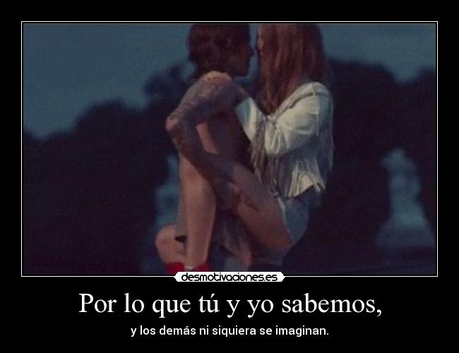 Por lo que tú y yo sabemos, - y los demás ni siquiera se imaginan.