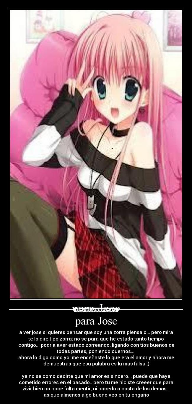 para Jose - a ver jose si quieres pensar que soy una zorra piensalo... pero mira
te lo dire tipo zorra: no se para que he estado tanto tiempo
contigo... podria aver estado zorreando, ligando con tios buenos de
todas partes, poniendo cuernos...
ahora lo digo como yo: me enseñaste lo que era el amor y ahora me
demuestras que esa palabra es la mas falsa ;)
ya no se como decirte que mi amor es sincero... puede que haya
cometido errores en el pasado.. pero tu me hiciste creeer que para
vivir bien no hace falta mentir, ni hacerlo a costa de los demas...
asique almenos algo bueno veo en tu engaño