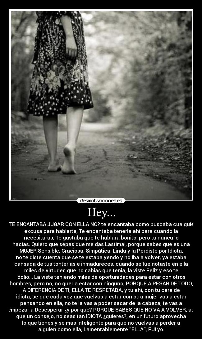 Hey... - ¿TE ENCANTABA JUGAR CON ELLA NO? te encantaba como buscaba cualquier
excusa para hablarte, Te encantaba tenerla ahi para cuando la
necesitaras, Te gustaba que te hablara bonito, pero tu nunca lo
hacias. Quiero que sepas que me das Lastima!, porque sabes que es una
MUJER Sensible, Graciosa, Simpática, Linda y la Perdiste por Idiota,
no te diste cuenta que se te estaba yendo y no iba a volver, ya estaba
cansada de tus tonterias e inmadureces, cuando se fue notaste en ella
miles de virtudes que no sabias que tenia, la viste Feliz y eso te
dolio... La viste teniendo miles de oportunidades para estar con otros
hombres, pero no, no queria estar con ninguno, PORQUE A PESAR DE TODO,
A DIFERENCIA DE TI, ELLA TE RESPETABA, y tu ahi, con tu cara de
idiota, se que cada vez que vuelvas a estar con otra mujer vas a estar
pensando en ella, no te la vas a poder sacar de la cabeza, te vas a
empezar a Desesperar ¿y por que? PORQUE SABES QUE NO VA A VOLVER, asi
que un consejo, no seas tan IDIOTA ¿quieres?, en un futuro aprovecha
lo que tienes y se mas inteligente para que no vuelvas a perder a
alguien como ella, Lamentablemente ELLA, FUI yo.