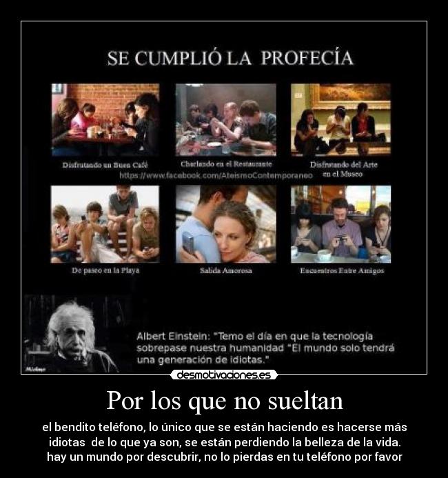 Por los que no sueltan - el bendito teléfono, lo único que se están haciendo es hacerse más
idiotas de lo que ya son, se están perdiendo la belleza de la vida.
hay un mundo por descubrir, no lo pierdas en tu teléfono por favor