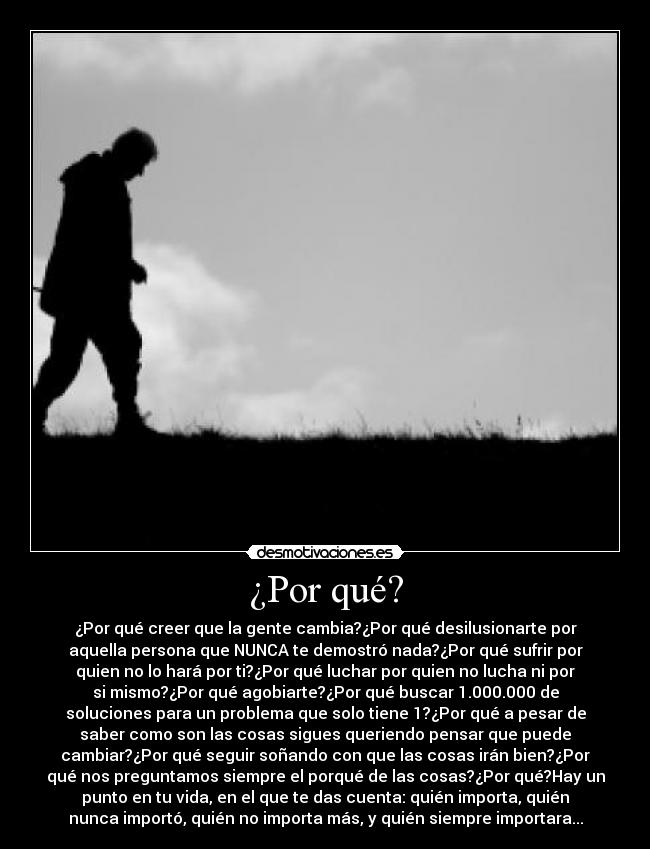 ¿Por qué? - ¿Por qué creer que la gente cambia?¿Por qué desilusionarte por
aquella persona que NUNCA te demostró nada?¿Por qué sufrir por
quien no lo hará por ti?¿Por qué luchar por quien no lucha ni por
si mismo?¿Por qué agobiarte?¿Por qué buscar 1.000.000 de
soluciones para un problema que solo tiene 1?¿Por qué a pesar de
saber como son las cosas sigues queriendo pensar que puede
cambiar?¿Por qué seguir soñando con que las cosas irán bien?¿Por
qué nos preguntamos siempre el porqué de las cosas?¿Por qué?Hay un
punto en tu vida, en el que te das cuenta: quién importa, quién
nunca importó, quién no importa más, y quién siempre importara...