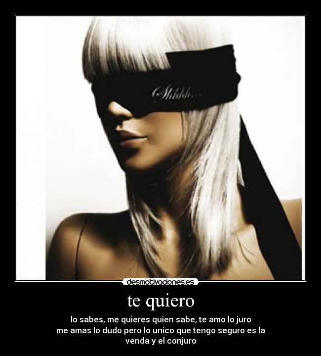 te quiero - lo sabes, me quieres quien sabe, te amo lo juro
me amas lo dudo pero lo unico que tengo seguro es la
venda y el conjuro