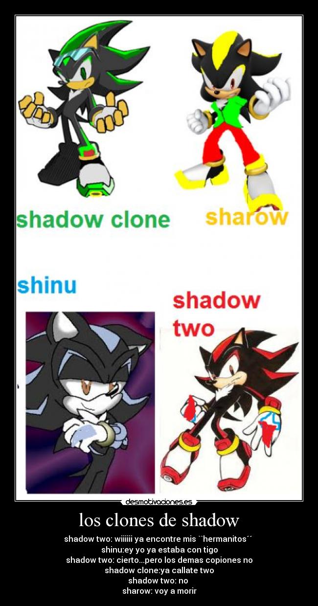 los clones de shadow - shadow two: wiiiiii ya encontre mis ``hermanitos´´
shinu:ey yo ya estaba con tigo
shadow two: cierto...pero los demas copiones no
shadow clone:ya callate two
shadow two: no
sharow: voy a morir