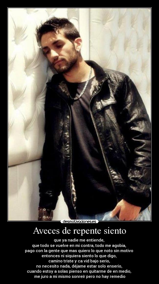 Aveces de repente siento - que ya nadie me entiende,
que todo se vuelve en mi contra, todo me agobia,
pago con la gente que mas quiero lo que noto sin motivo
entonces ni siquiera siento lo que digo,
camino triste y ca vid bajo serio,
no necesito nada, déjame estar solo enserio,
cuando estoy a solas pienso en quitarme de en medio,
me juro a mi mismo sonreír pero no hay remedio