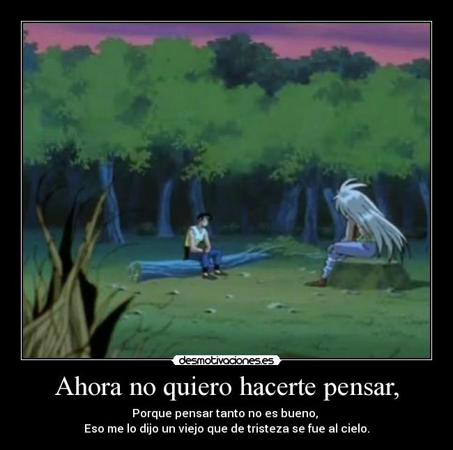 Ahora no quiero hacerte pensar, - Porque pensar tanto no es bueno,
Eso me lo dijo un viejo que de tristeza se fue al cielo.