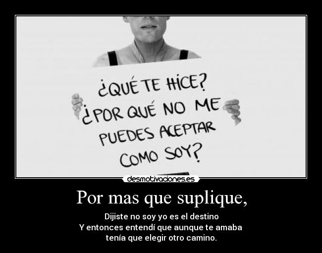 Por mas que suplique, - Dijiste no soy yo es el destino
Y entonces entendí que aunque te amaba
tenía que elegir otro camino.