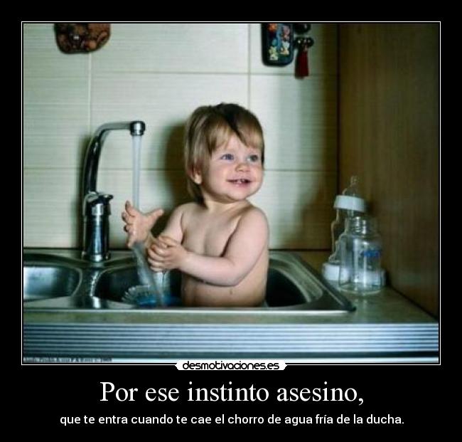 Por ese instinto asesino, - que te entra cuando te cae el chorro de agua fría de la ducha.