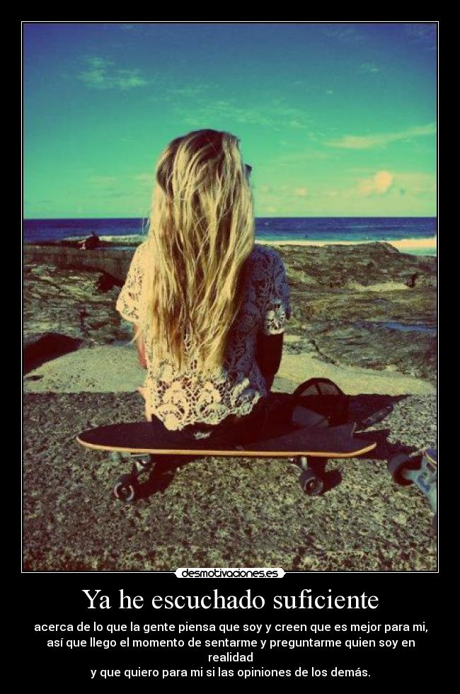 Ya he escuchado suficiente - acerca de lo que la gente piensa que soy y creen que es mejor para mi,
así que llego el momento de sentarme y preguntarme quien soy en
realidad
y que quiero para mi si las opiniones de los demás.