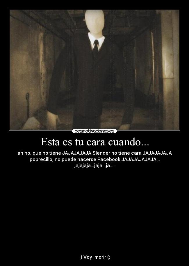Esta es tu cara cuando... - ah no, que no tiene JAJAJAJAJA Slender no tiene cara JAJAJAJAJA
pobrecillo, no puede hacerse Facebook JAJAJAJAJAJA...
jajajaja...jaja...ja....














:) Voy  morir (: