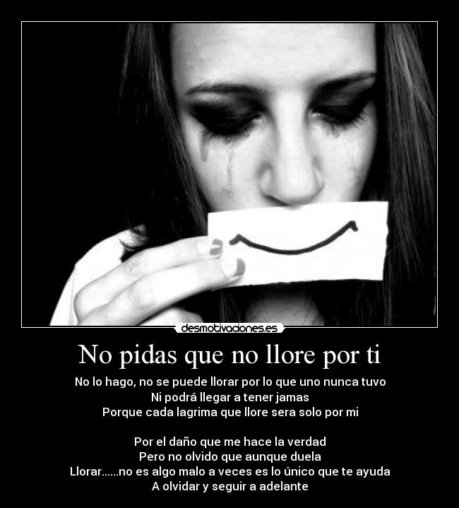 No pidas que no llore por ti - No lo hago, no se puede llorar por lo que uno nunca tuvo
Ni podrá llegar a tener jamas
Porque cada lagrima que llore sera solo por mi

Por el daño que me hace la verdad
Pero no olvido que aunque duela
Llorar......no es algo malo a veces es lo único que te ayuda
A olvidar y seguir a adelante