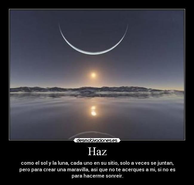 Haz - como el sol y la luna, cada uno en su sitio, solo a veces se juntan,
pero para crear una maravilla, asi que no te acerques a mi, si no es
para hacerme sonreir.