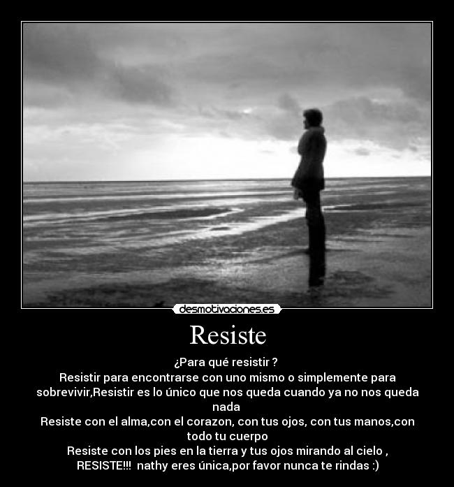 Resiste - ¿Para qué resistir ?
Resistir para encontrarse con uno mismo o simplemente para
sobrevivir,Resistir es lo único que nos queda cuando ya no nos queda
nada
Resiste con el alma,con el corazon, con tus ojos, con tus manos,con
todo tu cuerpo
Resiste con los pies en la tierra y tus ojos mirando al cielo ,
RESISTE!!! nathy eres única,por favor nunca te rindas :)