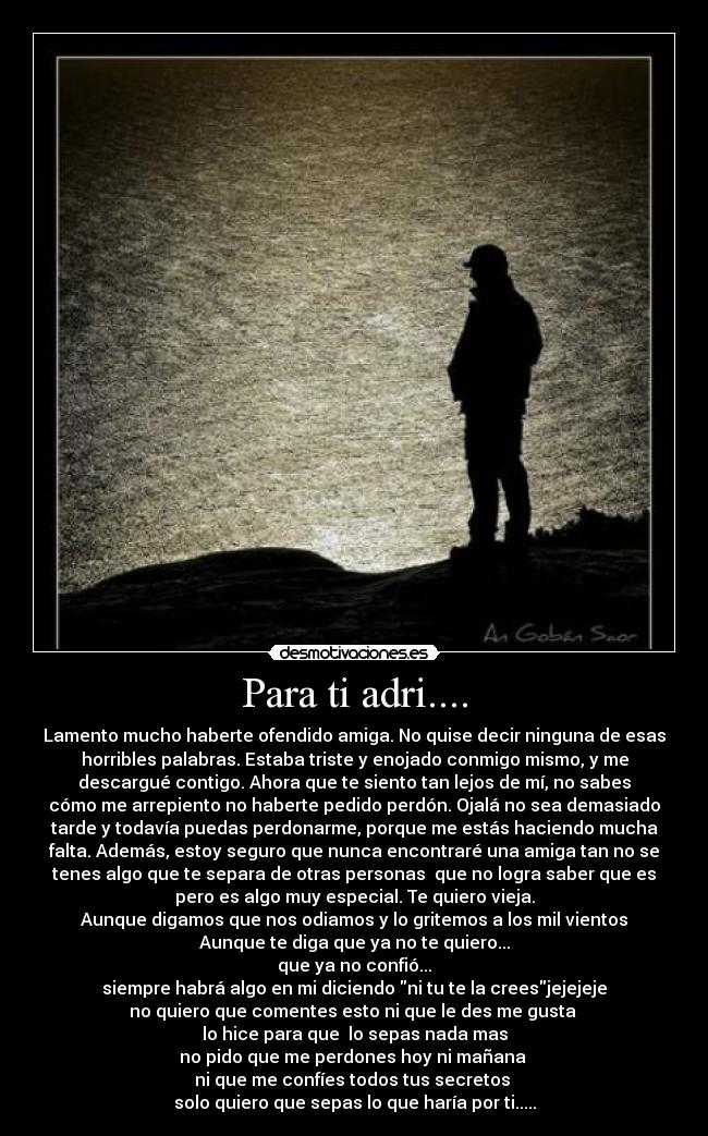 Para ti adri.... - Lamento mucho haberte ofendido amiga. No quise decir ninguna de esas
horribles palabras. Estaba triste y enojado conmigo mismo, y me
descargué contigo. Ahora que te siento tan lejos de mí, no sabes
cómo me arrepiento no haberte pedido perdón. Ojalá no sea demasiado
tarde y todavía puedas perdonarme, porque me estás haciendo mucha
falta. Además, estoy seguro que nunca encontraré una amiga tan no se
tenes algo que te separa de otras personas  que no logra saber que es
pero es algo muy especial. Te quiero vieja.
Aunque digamos que nos odiamos y lo gritemos a los mil vientos
Aunque te diga que ya no te quiero...
que ya no confió...
siempre habrá algo en mi diciendo ni tu te la creesjejejeje
no quiero que comentes esto ni que le des me gusta 
lo hice para que  lo sepas nada mas
no pido que me perdones hoy ni mañana 
ni que me confíes todos tus secretos 
solo quiero que sepas lo que haría por ti.....