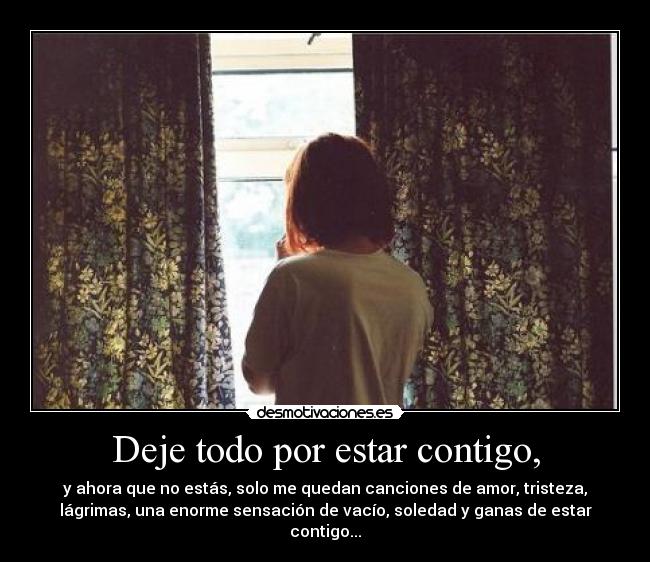 Deje todo por estar contigo, - y ahora que no estás, solo me quedan canciones de amor, tristeza,
lágrimas, una enorme sensación de vacío, soledad y ganas de estar
contigo...