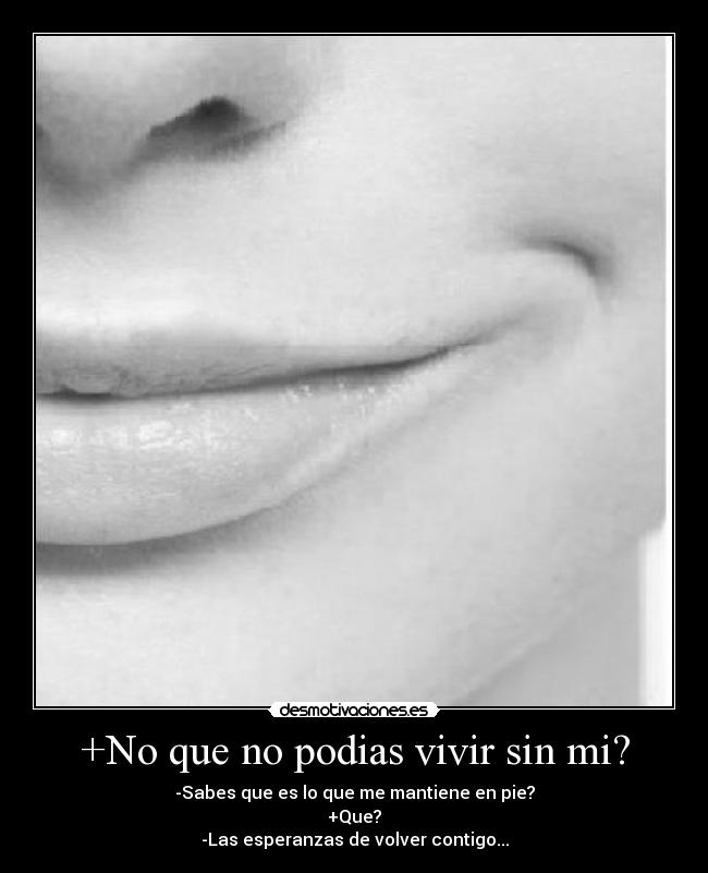 +No que no podias vivir sin mi? - -Sabes que es lo que me mantiene en pie?
+Que?
-Las esperanzas de volver contigo...