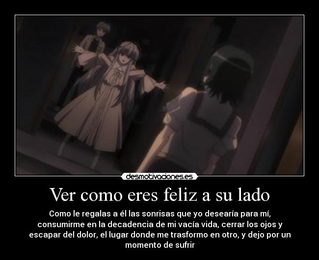 Ver como eres feliz a su lado - Como le regalas a él las sonrisas que yo desearía para mí,
consumirme en la decadencia de mi vacía vida, cerrar los ojos y
escapar del dolor, el lugar donde me trasformo en otro, y dejo por un
momento de sufrir