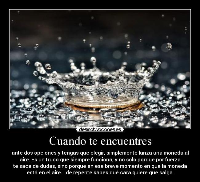 Cuando te encuentres - ante dos opciones y tengas que elegir, simplemente lanza una moneda al
aire. Es un truco que siempre funciona, y no sólo porque por fuerza
te saca de dudas, sino porque en ese breve momento en que la moneda
está en el aire... de repente sabes qué cara quiere que salga.