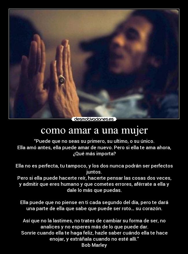 como amar a una mujer - “Puede que no seas su primero, su ultimo, o su único.
Ella amó antes, ella puede amar de nuevo. Pero si ella te ama ahora,
¿Qué más importa?

Ella no es perfecta, tu tampoco, y los dos nunca podrán ser perfectos
juntos.
Pero si ella puede hacerte reír, hacerte pensar las cosas dos veces,
y admitir que eres humano y que cometes errores, aférrate a ella y
dale lo más que puedas.

Ella puede que no piense en ti cada segundo del día, pero te dará
una parte de ella que sabe que puede ser roto… su corazón.

Así que no la lastimes, no trates de cambiar su forma de ser, no
analices y no esperes más de lo que puede dar.
Sonríe cuando ella te haga feliz, hazle saber cuándo ella te hace
enojar, y extráñala cuando no esté allí.”
Bob Marley