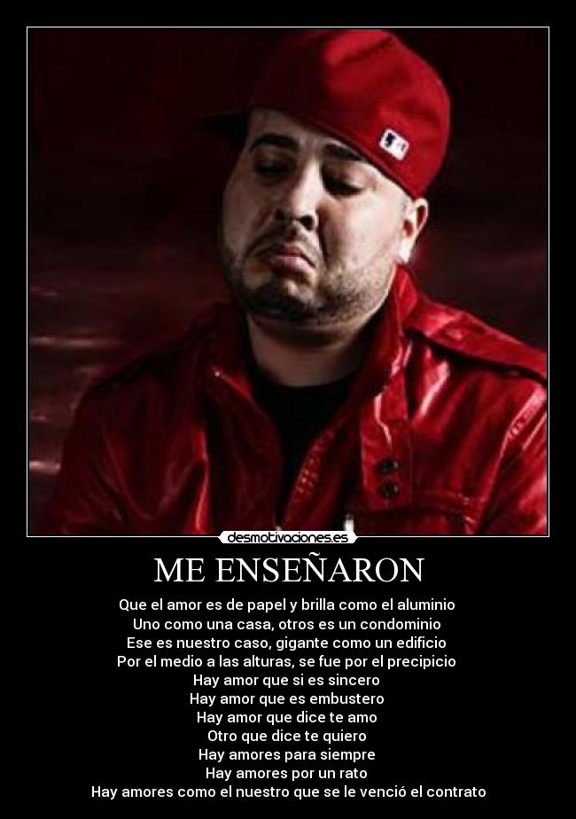 ME ENSEÑARON - Que el amor es de papel y brilla como el aluminio 
Uno como una casa, otros es un condominio 
Ese es nuestro caso, gigante como un edificio 
Por el medio a las alturas, se fue por el precipicio 
Hay amor que si es sincero 
Hay amor que es embustero 
Hay amor que dice te amo 
Otro que dice te quiero 
Hay amores para siempre 
Hay amores por un rato 
Hay amores como el nuestro que se le venció el contrato