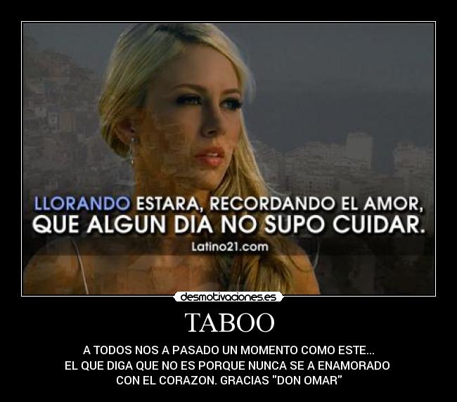 TABOO - A TODOS NOS A PASADO UN MOMENTO COMO ESTE...
EL QUE DIGA QUE NO ES PORQUE NUNCA SE A ENAMORADO
CON EL CORAZON. GRACIAS DON OMAR