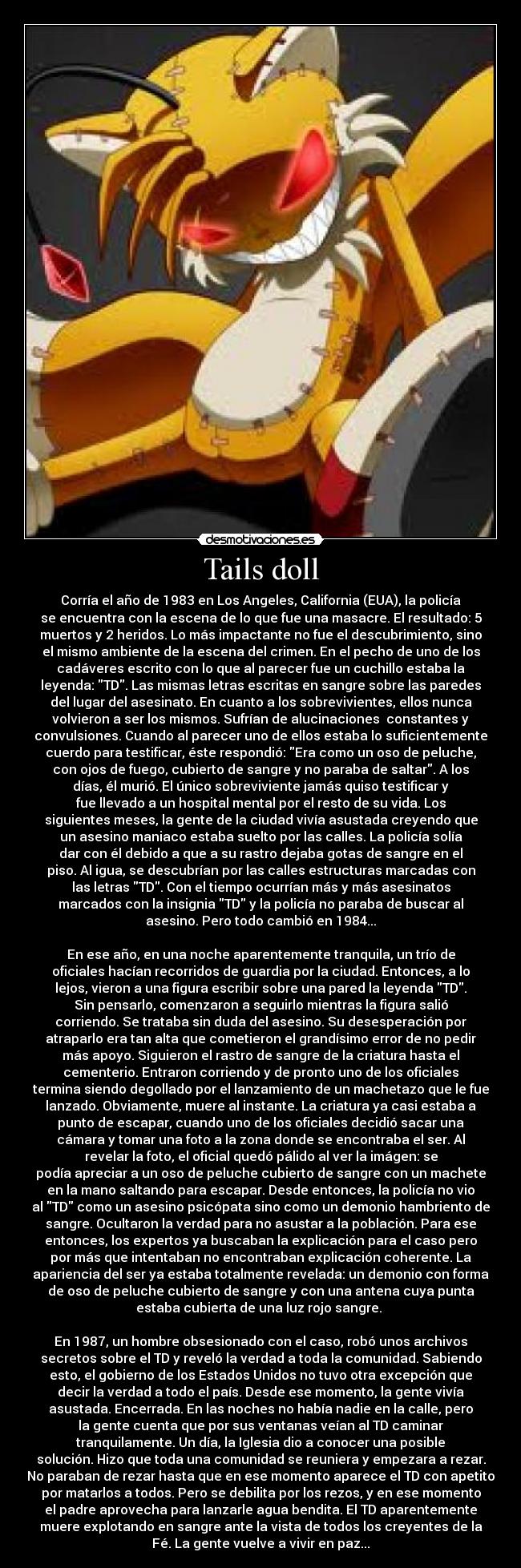Tails doll - Corría el año de 1983 en Los Angeles, California (EUA), la policía
se encuentra con la escena de lo que fue una masacre. El resultado: 5
muertos y 2 heridos. Lo más impactante no fue el descubrimiento, sino
el mismo ambiente de la escena del crimen. En el pecho de uno de los
cadáveres escrito con lo que al parecer fue un cuchillo estaba la
leyenda: TD. Las mismas letras escritas en sangre sobre las paredes
del lugar del asesinato. En cuanto a los sobrevivientes, ellos nunca
volvieron a ser los mismos. Sufrían de alucinaciones constantes y
convulsiones. Cuando al parecer uno de ellos estaba lo suficientemente
cuerdo para testificar, éste respondió: Era como un oso de peluche,
con ojos de fuego, cubierto de sangre y no paraba de saltar. A los
días, él murió. El único sobreviviente jamás quiso testificar y
fue llevado a un hospital mental por el resto de su vida. Los
siguientes meses, la gente de la ciudad vivía asustada creyendo que
un asesino maniaco estaba suelto por las calles. La policía solía
dar con él debido a que a su rastro dejaba gotas de sangre en el
piso. Al igua, se descubrían por las calles estructuras marcadas con
las letras TD. Con el tiempo ocurrían más y más asesinatos
marcados con la insignia TD y la policía no paraba de buscar al
asesino. Pero todo cambió en 1984...
En ese año, en una noche aparentemente tranquila, un trío de
oficiales hacían recorridos de guardia por la ciudad. Entonces, a lo
lejos, vieron a una figura escribir sobre una pared la leyenda TD.
Sin pensarlo, comenzaron a seguirlo mientras la figura salió
corriendo. Se trataba sin duda del asesino. Su desesperación por
atraparlo era tan alta que cometieron el grandísimo error de no pedir
más apoyo. Siguieron el rastro de sangre de la criatura hasta el
cementerio. Entraron corriendo y de pronto uno de los oficiales
termina siendo degollado por el lanzamiento de un machetazo que le fue
lanzado. Obviamente, muere al instante. La criatura ya casi estaba a
punto de escapar, cuando uno de los oficiales decidió sacar una
cámara y tomar una foto a la zona donde se encontraba el ser. Al
revelar la foto, el oficial quedó pálido al ver la imágen: se
podía apreciar a un oso de peluche cubierto de sangre con un machete
en la mano saltando para escapar. Desde entonces, la policía no vio
al TD como un asesino psicópata sino como un demonio hambriento de
sangre. Ocultaron la verdad para no asustar a la población. Para ese
entonces, los expertos ya buscaban la explicación para el caso pero
por más que intentaban no encontraban explicación coherente. La
apariencia del ser ya estaba totalmente revelada: un demonio con forma
de oso de peluche cubierto de sangre y con una antena cuya punta
estaba cubierta de una luz rojo sangre.
En 1987, un hombre obsesionado con el caso, robó unos archivos
secretos sobre el TD y reveló la verdad a toda la comunidad. Sabiendo
esto, el gobierno de los Estados Unidos no tuvo otra excepción que
decir la verdad a todo el país. Desde ese momento, la gente vivía
asustada. Encerrada. En las noches no había nadie en la calle, pero
la gente cuenta que por sus ventanas veían al TD caminar
tranquilamente. Un día, la Iglesia dio a conocer una posible
solución. Hizo que toda una comunidad se reuniera y empezara a rezar.
No paraban de rezar hasta que en ese momento aparece el TD con apetito
por matarlos a todos. Pero se debilita por los rezos, y en ese momento
el padre aprovecha para lanzarle agua bendita. El TD aparentemente
muere explotando en sangre ante la vista de todos los creyentes de la
Fé. La gente vuelve a vivir en paz...