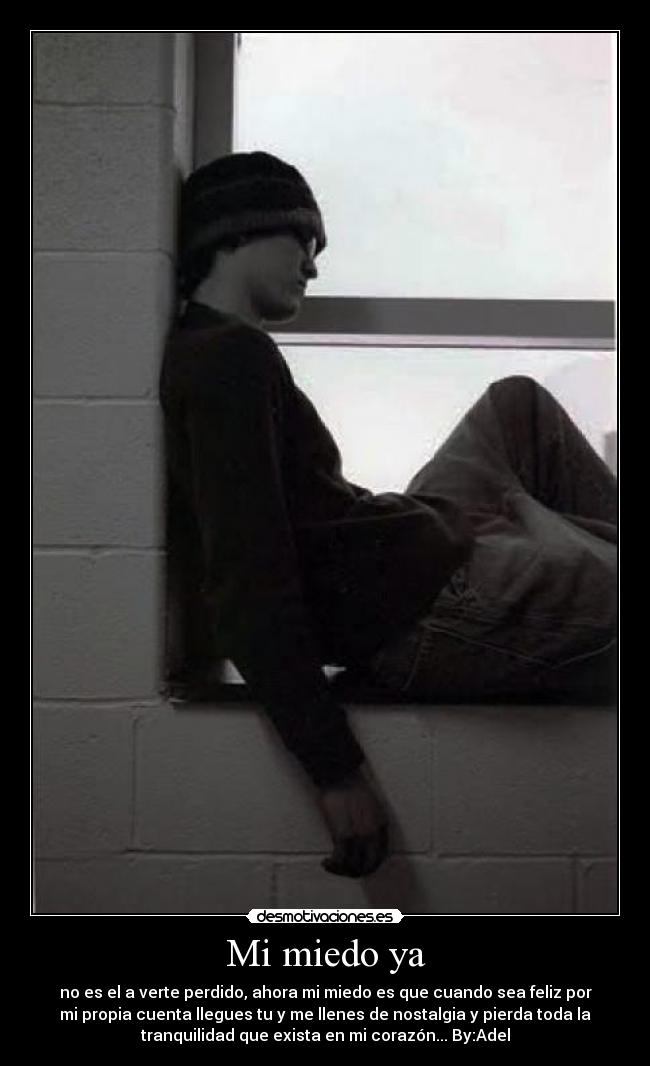 Mi miedo ya - no es el a verte perdido, ahora mi miedo es que cuando sea feliz por
mi propia cuenta llegues tu y me llenes de nostalgia y pierda toda la
tranquilidad que exista en mi corazón... By:Adel