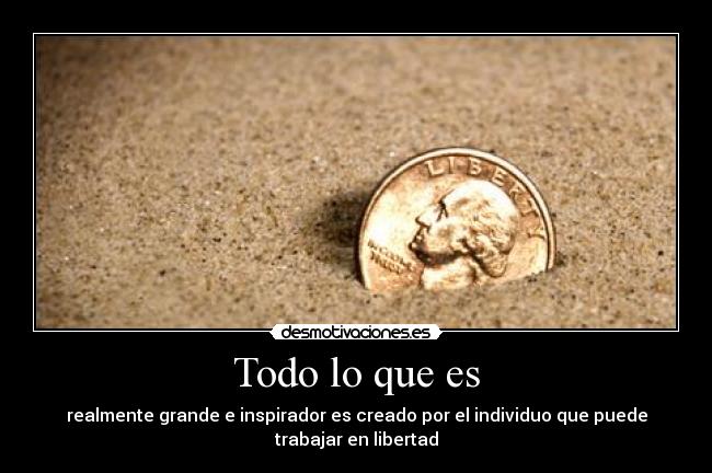Todo lo que es - realmente grande e inspirador es creado por el individuo que puede
trabajar en libertad