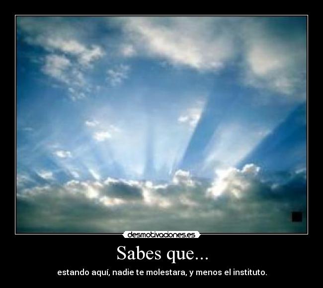 Sabes que... - estando aquí, nadie te molestara, y menos el instituto.