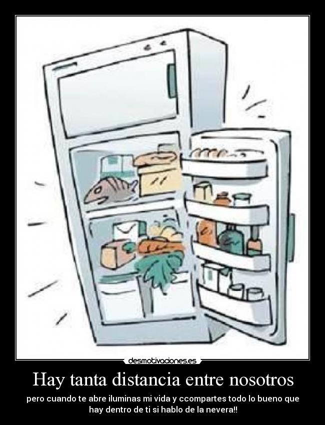 Hay tanta distancia entre nosotros - pero cuando te abre iluminas mi vida y ccompartes todo lo bueno que
hay dentro de ti si hablo de la nevera!!