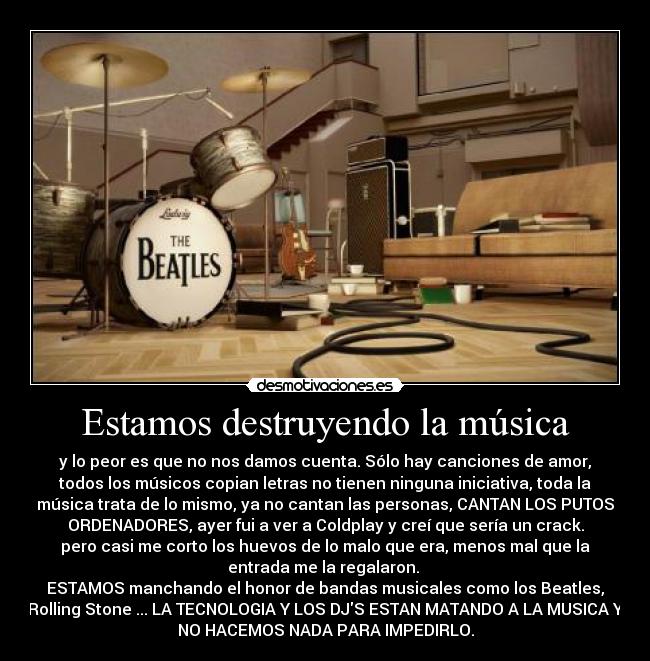 Estamos destruyendo la música - y lo peor es que no nos damos cuenta. Sólo hay canciones de amor,
todos los músicos copian letras no tienen ninguna iniciativa, toda la
música trata de lo mismo, ya no cantan las personas, CANTAN LOS PUTOS
ORDENADORES, ayer fui a ver a Coldplay y creí que sería un crack.
pero casi me corto los huevos de lo malo que era, menos mal que la
entrada me la regalaron.
ESTAMOS manchando el honor de bandas musicales como los Beatles,
Rolling Stone ... LA TECNOLOGIA Y LOS DJS ESTAN MATANDO A LA MUSICA Y
NO HACEMOS NADA PARA IMPEDIRLO.