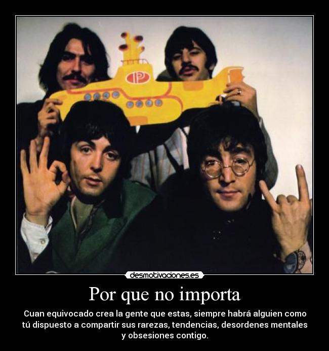 Por que no importa - Cuan equivocado crea la gente que estas, siempre habrá alguien como
tú dispuesto a compartir sus rarezas, tendencias, desordenes mentales
y obsesiones contigo.
