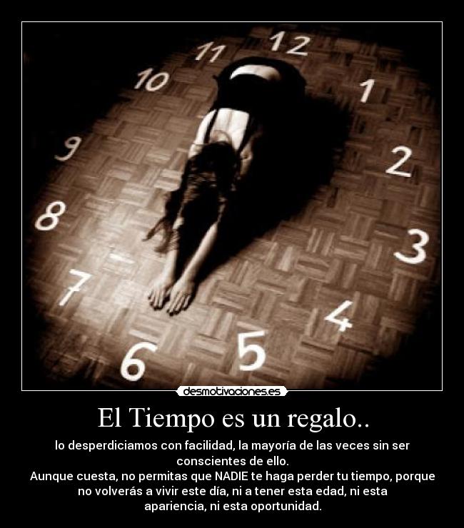 El Tiempo es un regalo.. - lo desperdiciamos con facilidad, la mayoría de las veces sin ser
conscientes de ello.
Aunque cuesta, no permitas que NADIE te haga perder tu tiempo, porque
no volverás a vivir este día, ni a tener esta edad, ni esta
apariencia, ni esta oportunidad.
