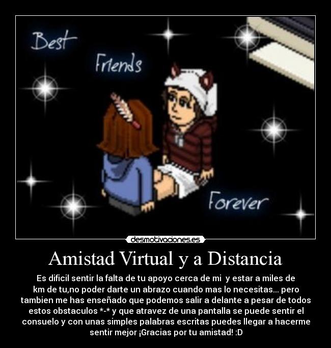 Amistad Virtual y a Distancia - Es dificil sentir la falta de tu apoyo cerca de mi y estar a miles de
km de tu,no poder darte un abrazo cuando mas lo necesitas... pero
tambien me has enseñado que podemos salir a delante a pesar de todos
estos obstaculos *-* y que atravez de una pantalla se puede sentir el
consuelo y con unas simples palabras escritas puedes llegar a hacerme
sentir mejor ¡Gracias por tu amistad! :D