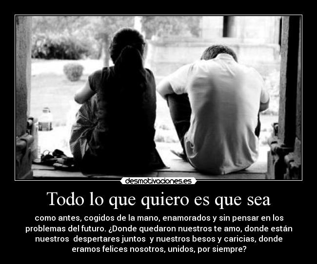 Todo lo que quiero es que sea - como antes, cogidos de la mano, enamorados y sin pensar en los
problemas del futuro. ¿Donde quedaron nuestros te amo, donde están
nuestros  despertares juntos  y nuestros besos y caricias, donde
eramos felices nosotros, unidos, por siempre?