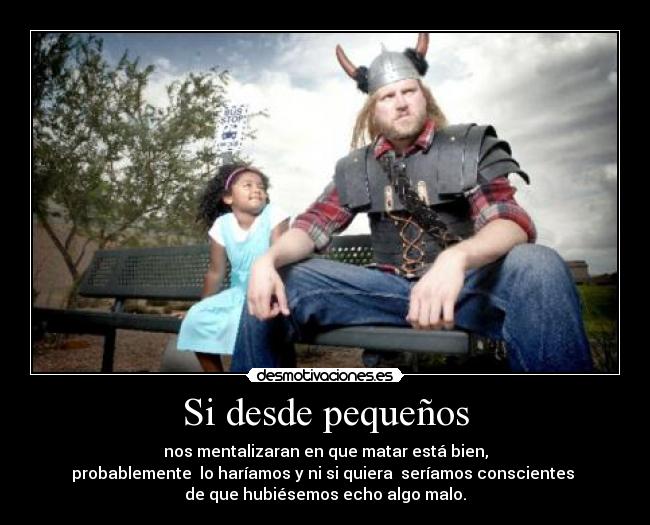 Si desde pequeños - nos mentalizaran en que matar está bien,
probablemente lo haríamos y ni si quiera seríamos conscientes
de que hubiésemos echo algo malo.