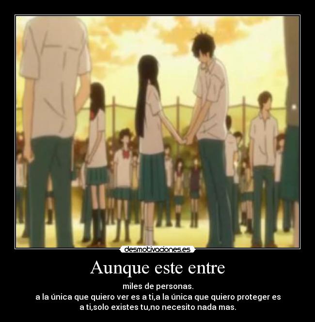 Aunque este entre - miles de personas.
a la única que quiero ver es a ti,a la única que quiero proteger es
a ti,solo existes tu,no necesito nada mas.