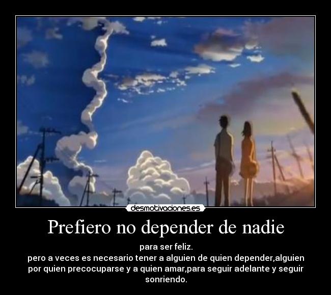 Prefiero no depender de nadie - para ser feliz.
pero a veces es necesario tener a alguien de quien depender,alguien
por quien precocuparse y a quien amar,para seguir adelante y seguir
sonriendo.
