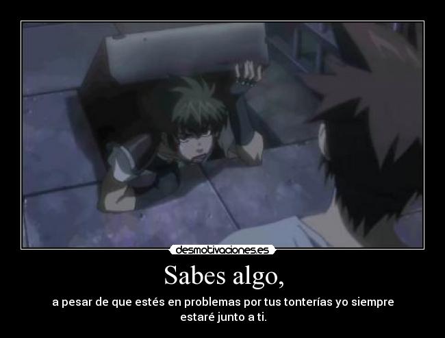 Sabes algo, - a pesar de que estés en problemas por tus tonterías yo siempre estaré junto a ti.