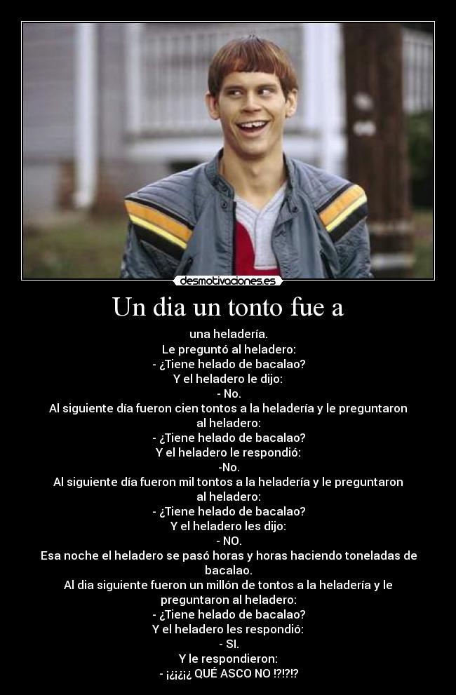 Un dia un tonto fue a - una heladería.
Le preguntó al heladero:
- ¿Tiene helado de bacalao?
Y el heladero le dijo:
- No.
Al siguiente día fueron cien tontos a la heladería y le preguntaron al heladero:
- ¿Tiene helado de bacalao?
Y el heladero le respondió:
-No.
Al siguiente día fueron mil tontos a la heladería y le preguntaron al heladero:
- ¿Tiene helado de bacalao?
Y el heladero les dijo:
- NO.
Esa noche el heladero se pasó horas y horas haciendo toneladas de bacalao.
Al dia siguiente fueron un millón de tontos a la heladería y le preguntaron al heladero:
- ¿Tiene helado de bacalao?
Y el heladero les respondió:
- SI.
Y le respondieron:
- ¡¿¡¿¡¿ QUÉ ASCO NO !?!?!?