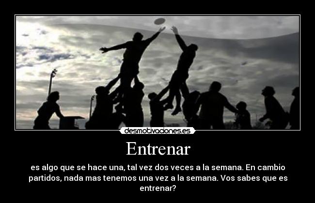 Entrenar - es algo que se hace una, tal vez dos veces a la semana. En cambio
partidos, nada mas tenemos una vez a la semana. Vos sabes que es
entrenar?