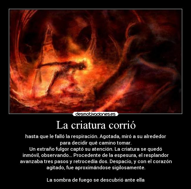 La criatura corrió - hasta que le falló la respiración. Agotada, miró a su alrededor
para decidir qué camino tomar.
Un extraño fulgor captó su atención. La criatura se quedó
inmóvil, observando... Procedente de la espesura, el resplandor
avanzaba tres pasos y retrocedía dos. Despacio, y con el corazón
agitado, fue aproximándose sigilosamente.
 
La sombra de fuego se descubrió ante ella